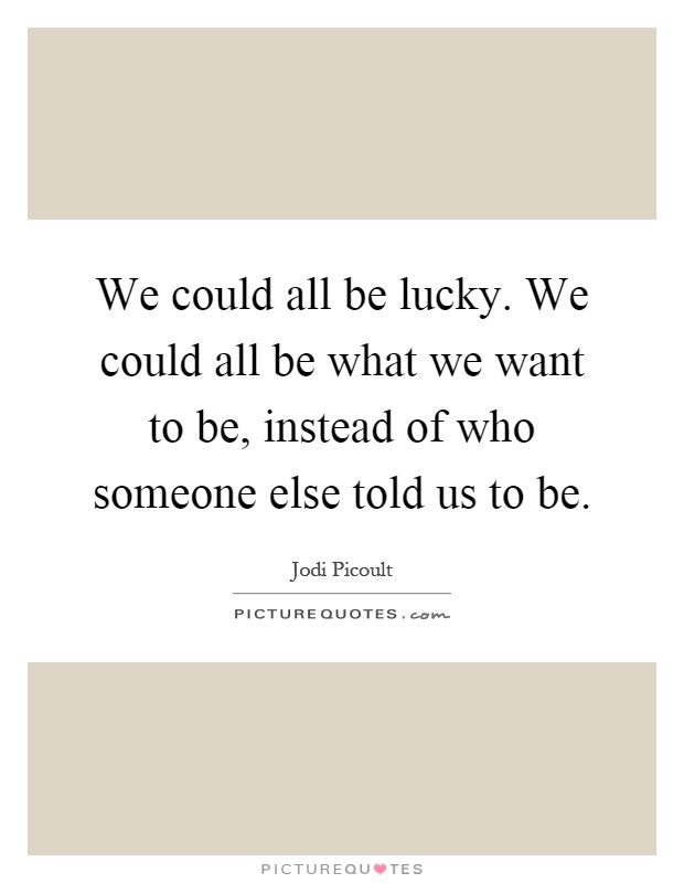 We could all be lucky. We could all be what we want to be, instead of who someone else told us to be Picture Quote #1