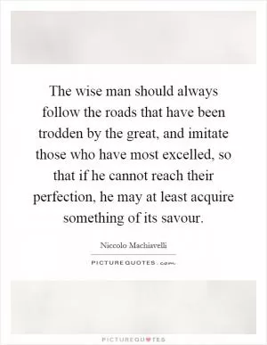 The wise man should always follow the roads that have been trodden by the great, and imitate those who have most excelled, so that if he cannot reach their perfection, he may at least acquire something of its savour Picture Quote #1