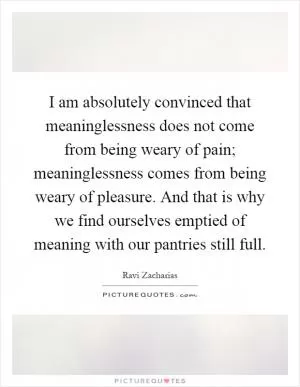 I am absolutely convinced that meaninglessness does not come from being weary of pain; meaninglessness comes from being weary of pleasure. And that is why we find ourselves emptied of meaning with our pantries still full Picture Quote #1