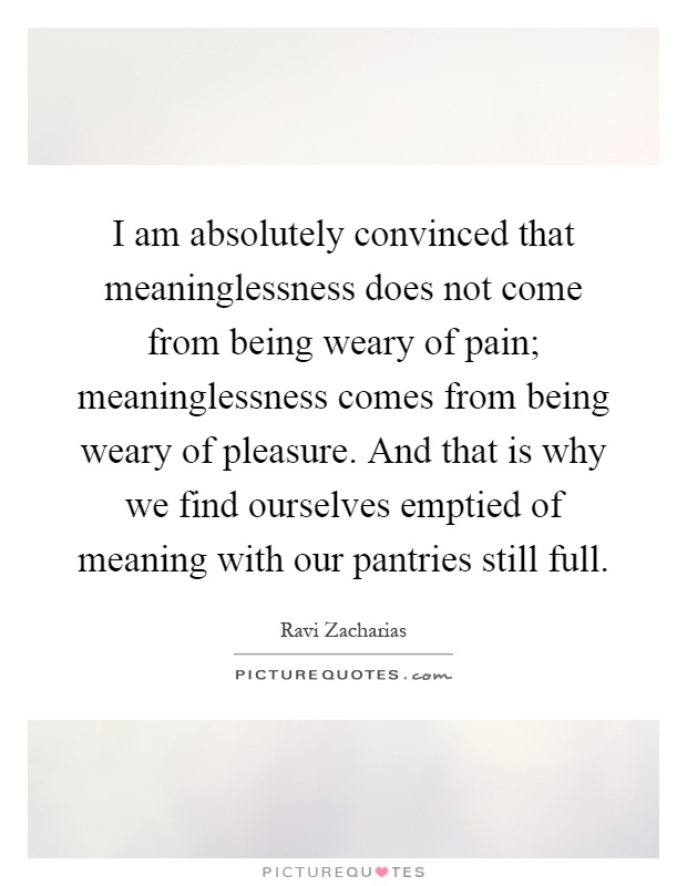 I am absolutely convinced that meaninglessness does not come from being weary of pain; meaninglessness comes from being weary of pleasure. And that is why we find ourselves emptied of meaning with our pantries still full Picture Quote #1