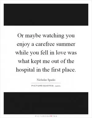 Or maybe watching you enjoy a carefree summer while you fell in love was what kept me out of the hospital in the first place Picture Quote #1