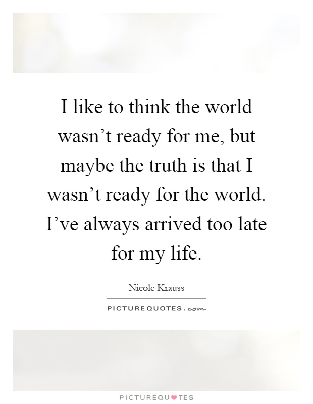 I like to think the world wasn't ready for me, but maybe the truth is that I wasn't ready for the world. I've always arrived too late for my life Picture Quote #1