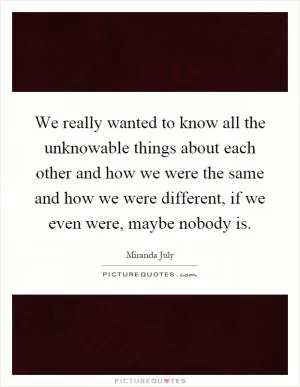 We really wanted to know all the unknowable things about each other and how we were the same and how we were different, if we even were, maybe nobody is Picture Quote #1