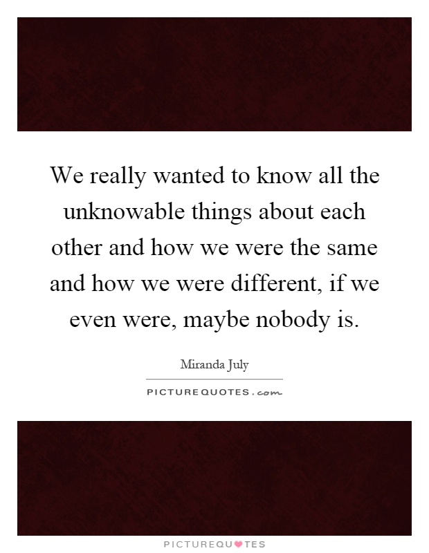 We really wanted to know all the unknowable things about each other and how we were the same and how we were different, if we even were, maybe nobody is Picture Quote #1