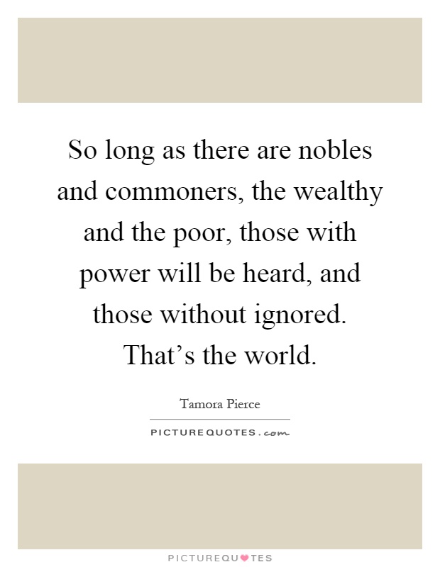 So long as there are nobles and commoners, the wealthy and the poor, those with power will be heard, and those without ignored. That's the world Picture Quote #1