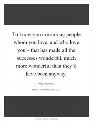 To know you are among people whom you love, and who love you – that has made all the successes wonderful, much more wonderful than they’d have been anyway Picture Quote #1