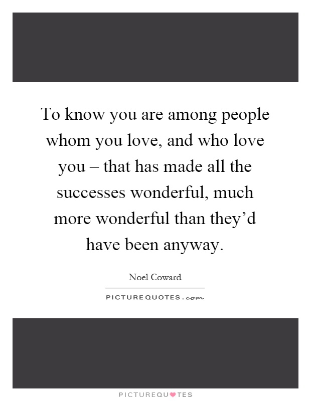 To know you are among people whom you love, and who love you – that has made all the successes wonderful, much more wonderful than they'd have been anyway Picture Quote #1
