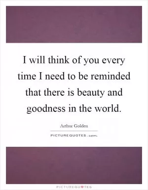 I will think of you every time I need to be reminded that there is beauty and goodness in the world Picture Quote #1