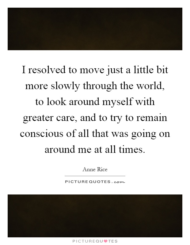 I resolved to move just a little bit more slowly through the world, to look around myself with greater care, and to try to remain conscious of all that was going on around me at all times Picture Quote #1