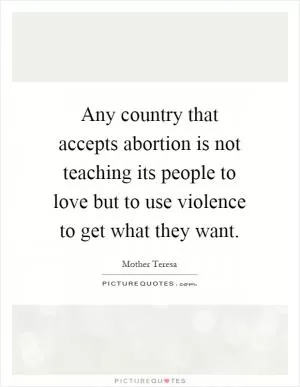 Any country that accepts abortion is not teaching its people to love but to use violence to get what they want Picture Quote #1