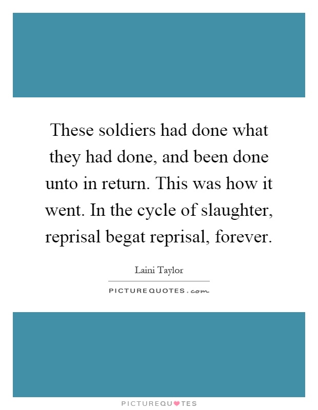 These soldiers had done what they had done, and been done unto in return. This was how it went. In the cycle of slaughter, reprisal begat reprisal, forever Picture Quote #1