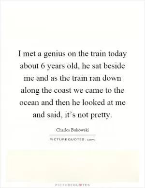 I met a genius on the train today about 6 years old, he sat beside me and as the train ran down along the coast we came to the ocean and then he looked at me and said, it’s not pretty Picture Quote #1