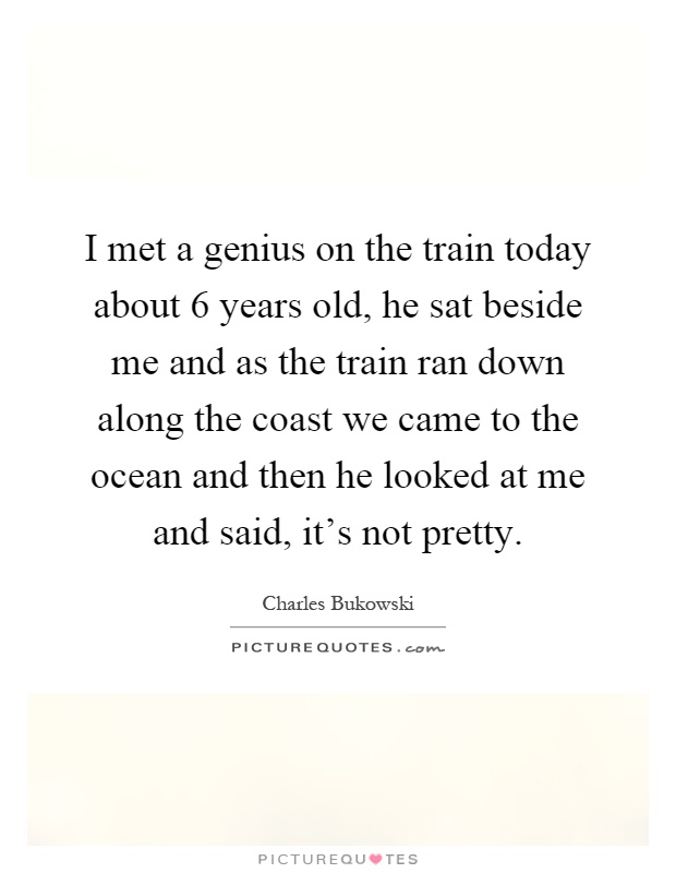 I met a genius on the train today about 6 years old, he sat beside me and as the train ran down along the coast we came to the ocean and then he looked at me and said, it's not pretty Picture Quote #1