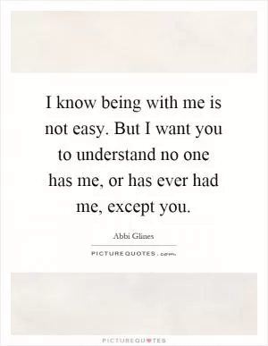 I know being with me is not easy. But I want you to understand no one has me, or has ever had me, except you Picture Quote #1