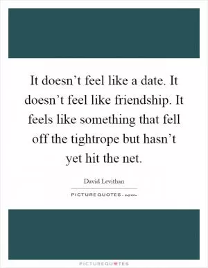 It doesn’t feel like a date. It doesn’t feel like friendship. It feels like something that fell off the tightrope but hasn’t yet hit the net Picture Quote #1