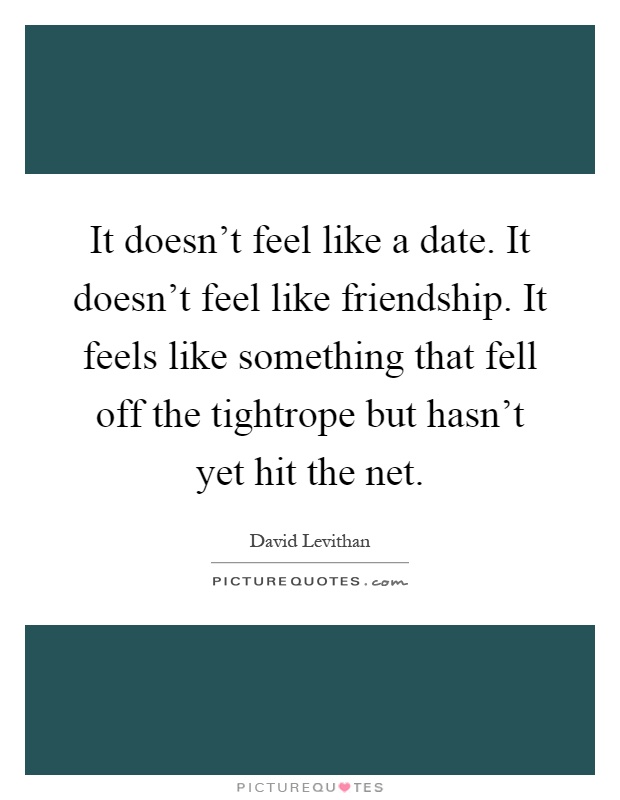It doesn't feel like a date. It doesn't feel like friendship. It feels like something that fell off the tightrope but hasn't yet hit the net Picture Quote #1
