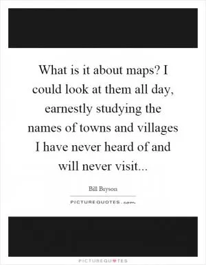 What is it about maps? I could look at them all day, earnestly studying the names of towns and villages I have never heard of and will never visit Picture Quote #1