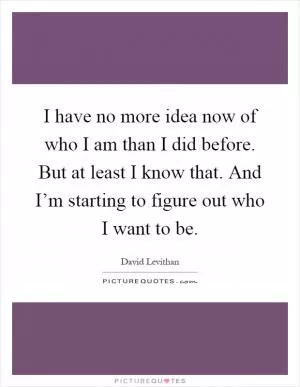 I have no more idea now of who I am than I did before. But at least I know that. And I’m starting to figure out who I want to be Picture Quote #1