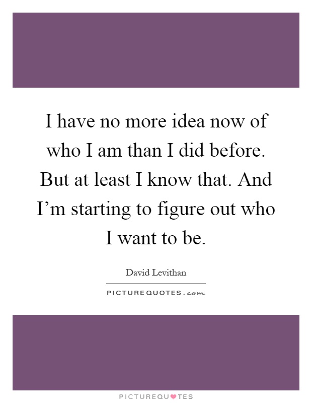 I have no more idea now of who I am than I did before. But at least I know that. And I'm starting to figure out who I want to be Picture Quote #1
