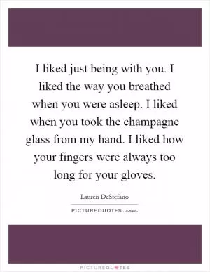 I liked just being with you. I liked the way you breathed when you were asleep. I liked when you took the champagne glass from my hand. I liked how your fingers were always too long for your gloves Picture Quote #1