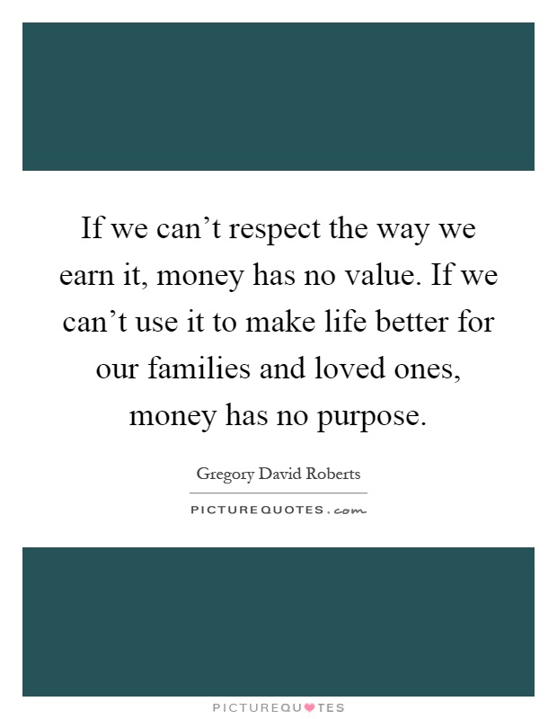 If we can't respect the way we earn it, money has no value. If we can't use it to make life better for our families and loved ones, money has no purpose Picture Quote #1