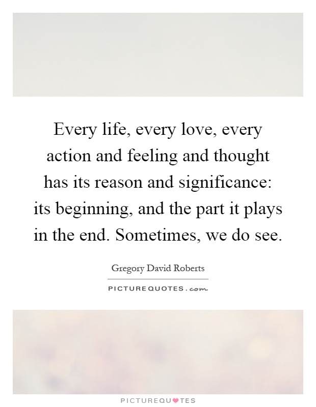 Every life, every love, every action and feeling and thought has its reason and significance: its beginning, and the part it plays in the end. Sometimes, we do see Picture Quote #1