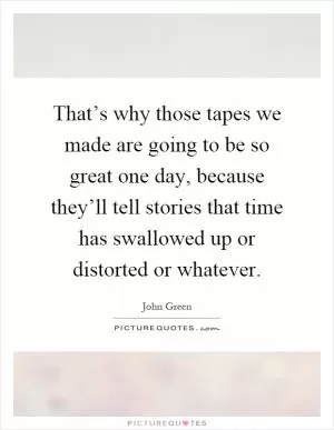 That’s why those tapes we made are going to be so great one day, because they’ll tell stories that time has swallowed up or distorted or whatever Picture Quote #1