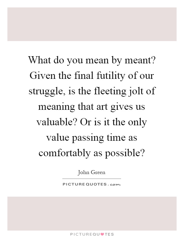 What do you mean by meant? Given the final futility of our struggle, is the fleeting jolt of meaning that art gives us valuable? Or is it the only value passing time as comfortably as possible? Picture Quote #1