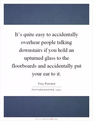 It’s quite easy to accidentally overhear people talking downstairs if you hold an upturned glass to the floorboards and accidentally put your ear to it Picture Quote #1