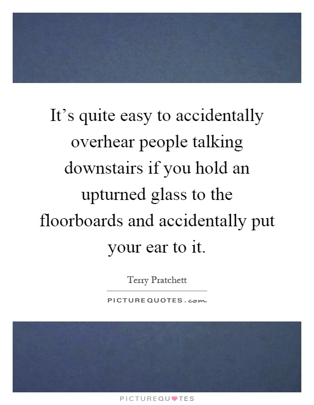 It's quite easy to accidentally overhear people talking downstairs if you hold an upturned glass to the floorboards and accidentally put your ear to it Picture Quote #1