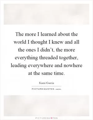 The more I learned about the world I thought I knew and all the ones I didn’t, the more everything threaded together, leading everywhere and nowhere at the same time Picture Quote #1