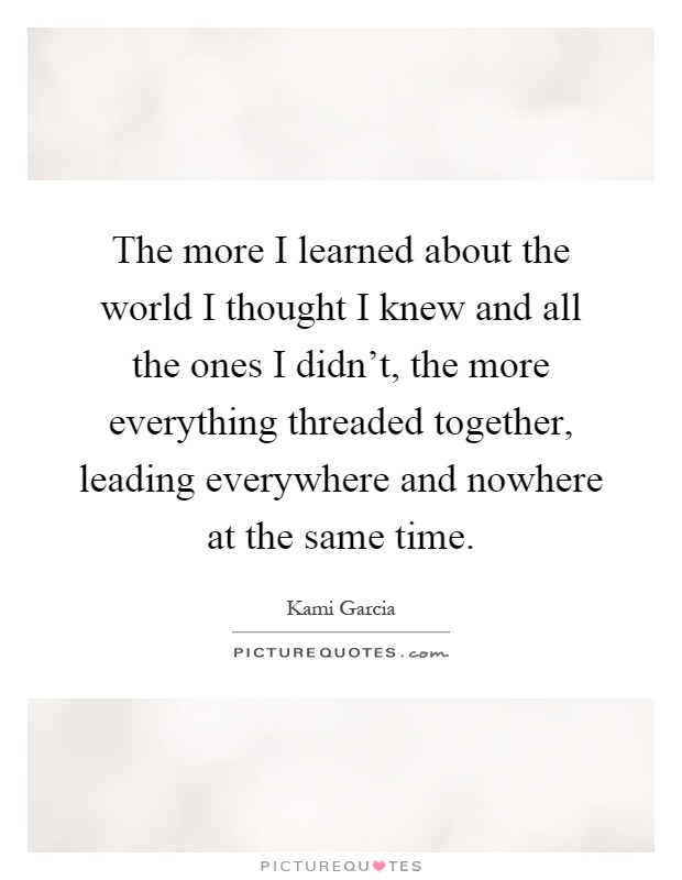 The more I learned about the world I thought I knew and all the ones I didn't, the more everything threaded together, leading everywhere and nowhere at the same time Picture Quote #1