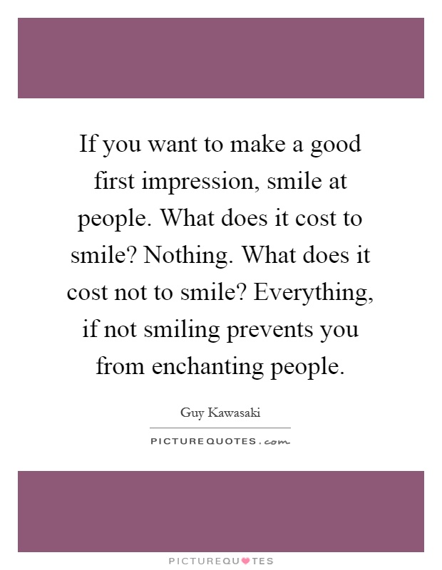 If you want to make a good first impression, smile at people. What does it cost to smile? Nothing. What does it cost not to smile? Everything, if not smiling prevents you from enchanting people Picture Quote #1