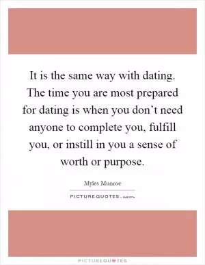 It is the same way with dating. The time you are most prepared for dating is when you don’t need anyone to complete you, fulfill you, or instill in you a sense of worth or purpose Picture Quote #1