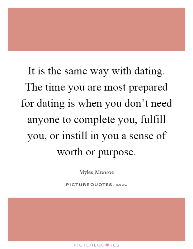 It is the same way with dating. The time you are most prepared for dating is when you don't need anyone to complete you, fulfill you, or instill in you a sense of worth or purpose Picture Quote #1