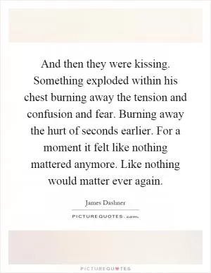 And then they were kissing. Something exploded within his chest burning away the tension and confusion and fear. Burning away the hurt of seconds earlier. For a moment it felt like nothing mattered anymore. Like nothing would matter ever again Picture Quote #1
