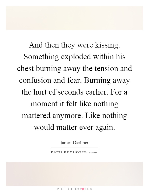 And then they were kissing. Something exploded within his chest burning away the tension and confusion and fear. Burning away the hurt of seconds earlier. For a moment it felt like nothing mattered anymore. Like nothing would matter ever again Picture Quote #1