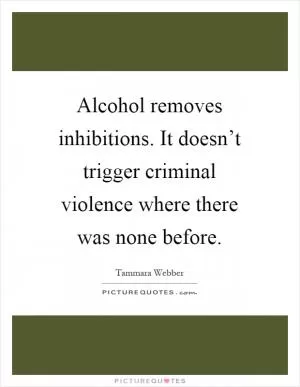 Alcohol removes inhibitions. It doesn’t trigger criminal violence where there was none before Picture Quote #1