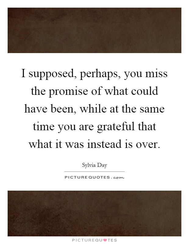 I supposed, perhaps, you miss the promise of what could have been, while at the same time you are grateful that what it was instead is over Picture Quote #1