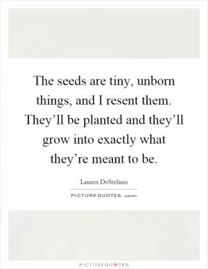 The seeds are tiny, unborn things, and I resent them. They’ll be planted and they’ll grow into exactly what they’re meant to be Picture Quote #1