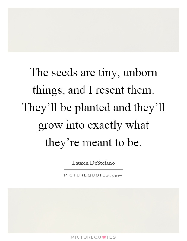 The seeds are tiny, unborn things, and I resent them. They'll be planted and they'll grow into exactly what they're meant to be Picture Quote #1