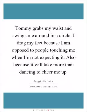 Tommy grabs my waist and swings me around in a circle. I drag my feet because I am opposed to people touching me when I’m not expecting it. Also because it will take more than dancing to cheer me up Picture Quote #1
