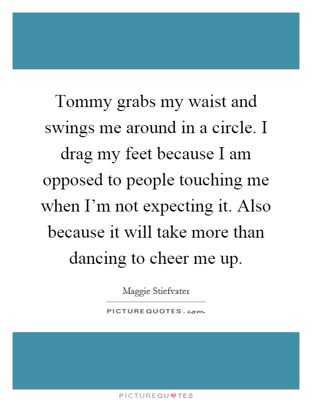 Tommy grabs my waist and swings me around in a circle. I drag my feet because I am opposed to people touching me when I'm not expecting it. Also because it will take more than dancing to cheer me up Picture Quote #1
