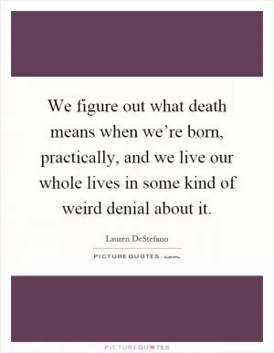 We figure out what death means when we’re born, practically, and we live our whole lives in some kind of weird denial about it Picture Quote #1