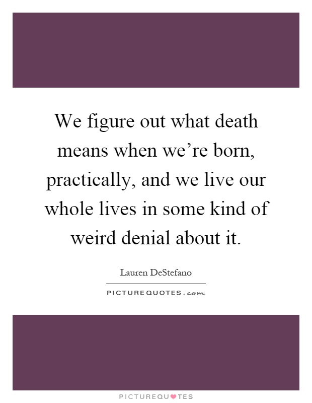 We figure out what death means when we're born, practically, and we live our whole lives in some kind of weird denial about it Picture Quote #1