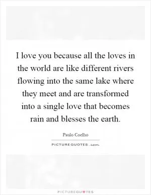 I love you because all the loves in the world are like different rivers flowing into the same lake where they meet and are transformed into a single love that becomes rain and blesses the earth Picture Quote #1