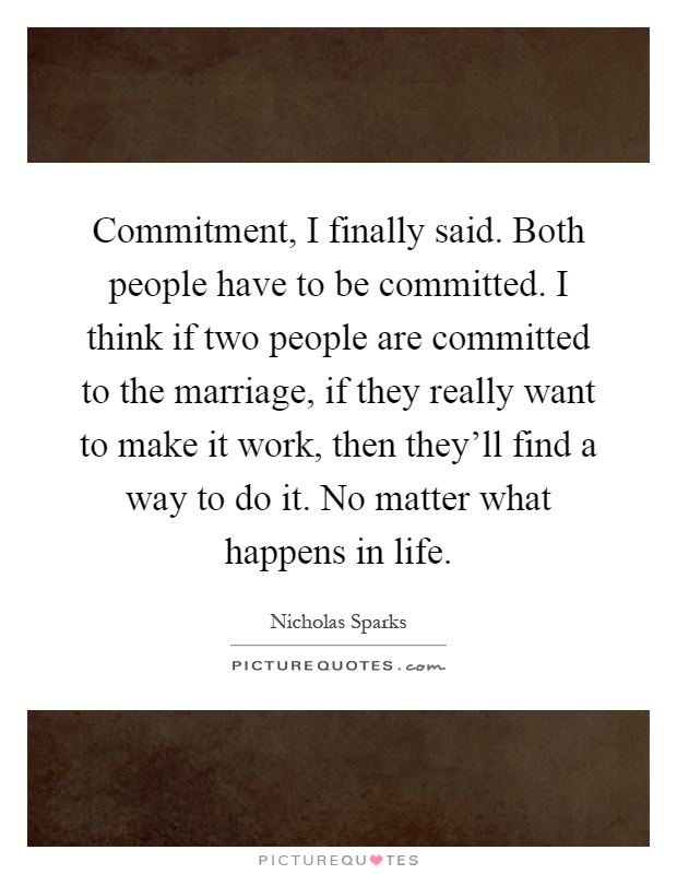 Commitment, I finally said. Both people have to be committed. I think if two people are committed to the marriage, if they really want to make it work, then they'll find a way to do it. No matter what happens in life Picture Quote #1