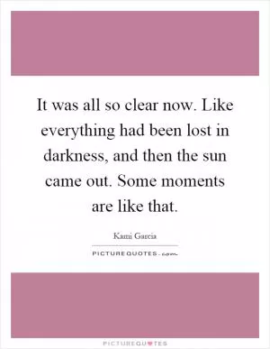 It was all so clear now. Like everything had been lost in darkness, and then the sun came out. Some moments are like that Picture Quote #1