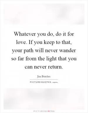 Whatever you do, do it for love. If you keep to that, your path will never wander so far from the light that you can never return Picture Quote #1