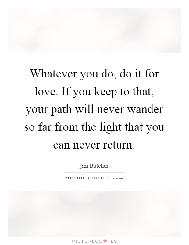 Whatever you do, do it for love. If you keep to that, your path will never wander so far from the light that you can never return Picture Quote #1
